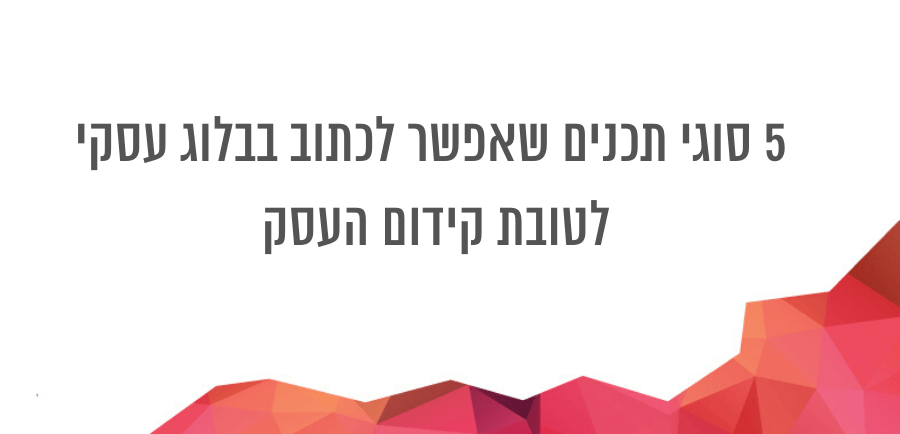 סוגי תכנים שמומלץ לכתוב בבלוג העסקי לטובת בניית מערכת יחסים עם הקהל שלך